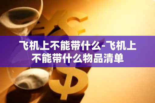 飞机上不能带什么-飞机上不能带什么物品清单-第1张图片-芙蓉之城