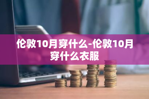 伦敦10月穿什么-伦敦10月穿什么衣服-第1张图片-芙蓉之城