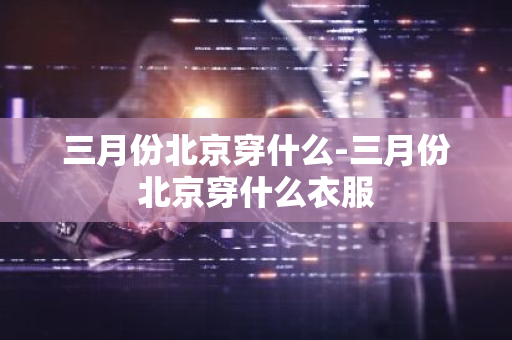 三月份北京穿什么-三月份北京穿什么衣服-第1张图片-芙蓉之城