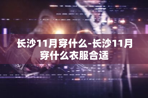 长沙11月穿什么-长沙11月穿什么衣服合适-第1张图片-芙蓉之城