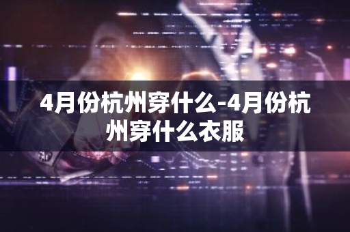 4月份杭州穿什么-4月份杭州穿什么衣服-第1张图片-芙蓉之城