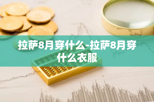 拉萨8月穿什么-拉萨8月穿什么衣服-第1张图片-芙蓉之城