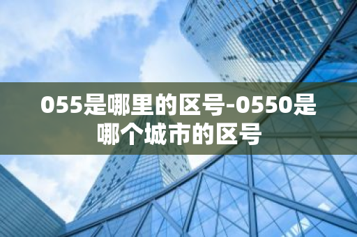 055是哪里的区号-0550是哪个城市的区号-第1张图片-芙蓉之城