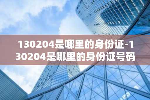 130204是哪里的身份证-130204是哪里的身份证号码-第1张图片-芙蓉之城