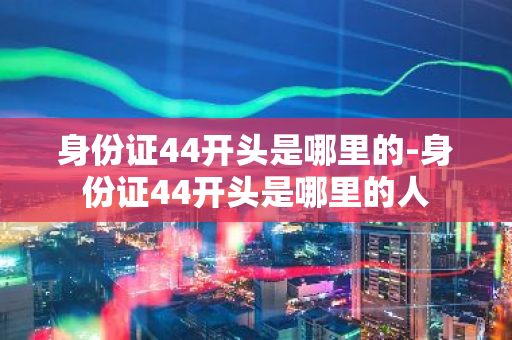 身份证44开头是哪里的-身份证44开头是哪里的人-第1张图片-芙蓉之城