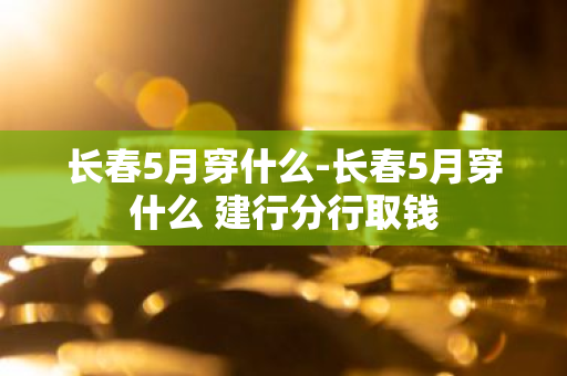 长春5月穿什么-长春5月穿什么 建行分行取钱-第1张图片-芙蓉之城