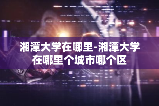 湘潭大学在哪里-湘潭大学在哪里个城市哪个区-第1张图片-芙蓉之城