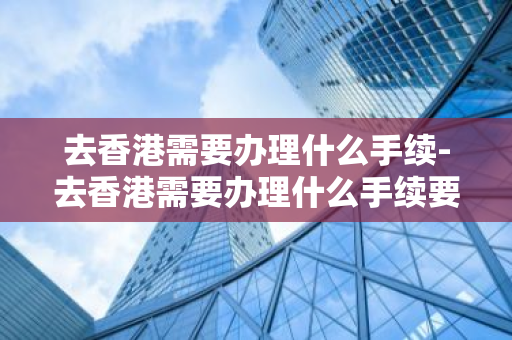 去香港需要办理什么手续-去香港需要办理什么手续要多久-第1张图片-芙蓉之城