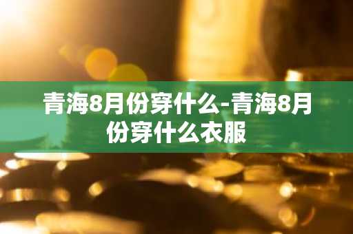 青海8月份穿什么-青海8月份穿什么衣服-第1张图片-芙蓉之城