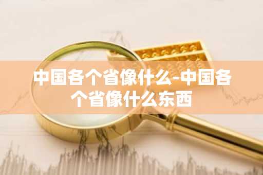 中国各个省像什么-中国各个省像什么东西-第1张图片-芙蓉之城