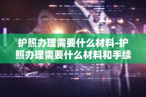 护照办理需要什么材料-护照办理需要什么材料和手续-第1张图片-芙蓉之城