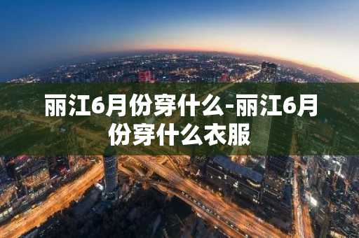 丽江6月份穿什么-丽江6月份穿什么衣服-第1张图片-芙蓉之城