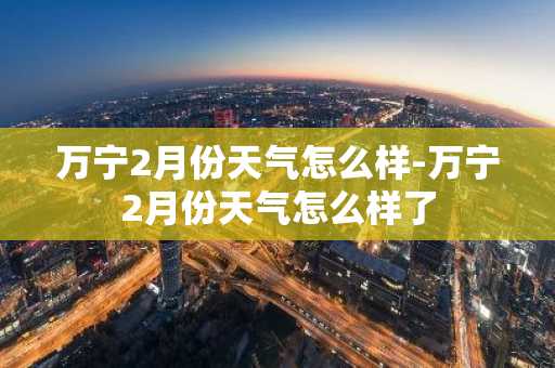 万宁2月份天气怎么样-万宁2月份天气怎么样了-第1张图片-芙蓉之城