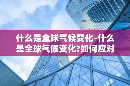 什么是全球气候变化-什么是全球气候变化?如何应对?-第1张图片-芙蓉之城