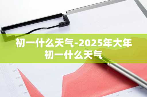 初一什么天气-2025年大年初一什么天气-第1张图片-芙蓉之城