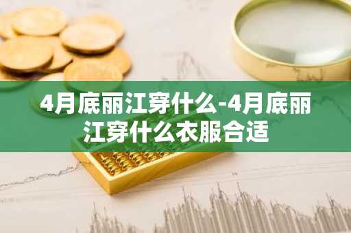 4月底丽江穿什么-4月底丽江穿什么衣服合适-第1张图片-芙蓉之城