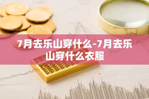 7月去乐山穿什么-7月去乐山穿什么衣服-第1张图片-芙蓉之城