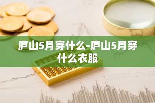 庐山5月穿什么-庐山5月穿什么衣服-第1张图片-芙蓉之城