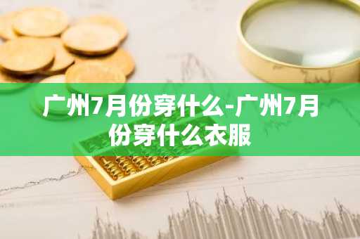 广州7月份穿什么-广州7月份穿什么衣服-第1张图片-芙蓉之城