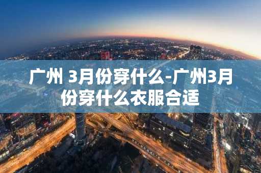 广州 3月份穿什么-广州3月份穿什么衣服合适-第1张图片-芙蓉之城