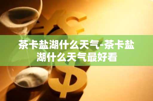 茶卡盐湖什么天气-茶卡盐湖什么天气最好看-第1张图片-芙蓉之城