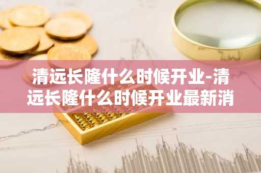 清远长隆什么时候开业-清远长隆什么时候开业最新消息-第1张图片-芙蓉之城