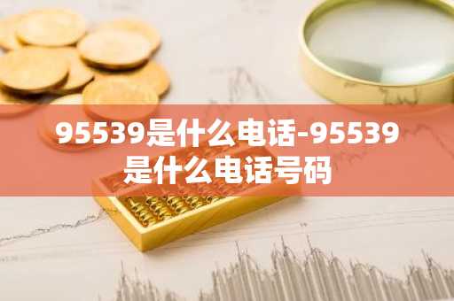 95539是什么电话-95539是什么电话号码-第1张图片-芙蓉之城