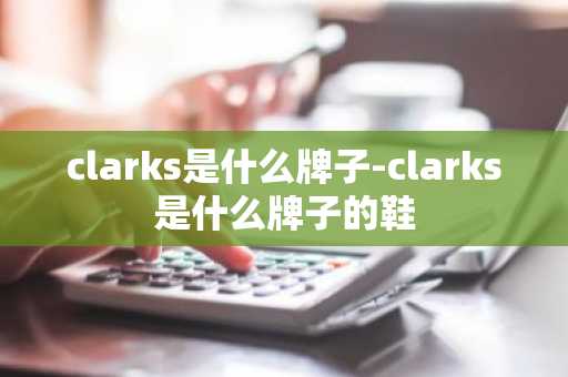 clarks是什么牌子-clarks是什么牌子的鞋-第1张图片-芙蓉之城