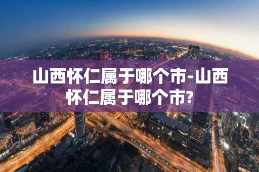 山西怀仁属于哪个市-山西怀仁属于哪个市?-第1张图片-芙蓉之城