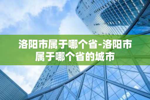 洛阳市属于哪个省-洛阳市属于哪个省的城市-第1张图片-芙蓉之城