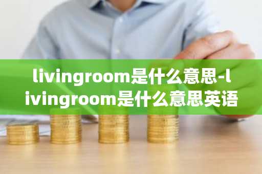 livingroom是什么意思-livingroom是什么意思英语-第1张图片-芙蓉之城