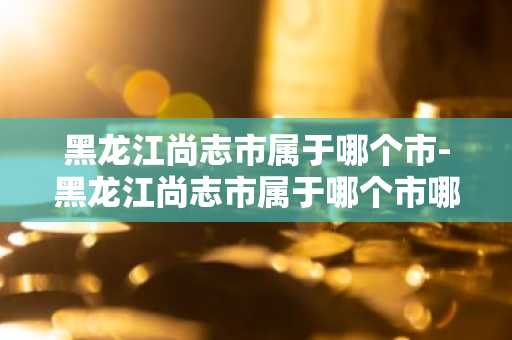 黑龙江尚志市属于哪个市-黑龙江尚志市属于哪个市哪个区-第1张图片-芙蓉之城