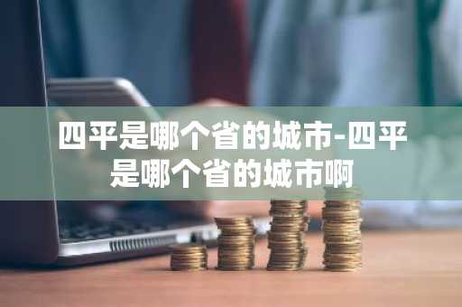 四平是哪个省的城市-四平是哪个省的城市啊-第1张图片-芙蓉之城