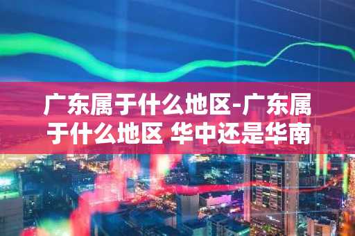 广东属于什么地区-广东属于什么地区 华中还是华南-第1张图片-芙蓉之城