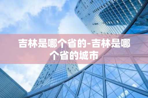 吉林是哪个省的-吉林是哪个省的城市-第1张图片-芙蓉之城