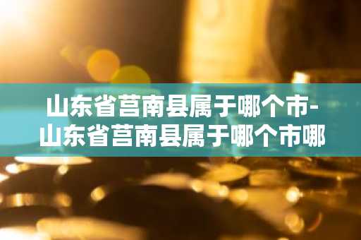 山东省莒南县属于哪个市-山东省莒南县属于哪个市哪个区-第1张图片-芙蓉之城