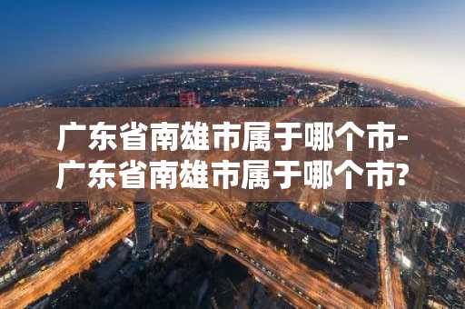 广东省南雄市属于哪个市-广东省南雄市属于哪个市?-第1张图片-芙蓉之城