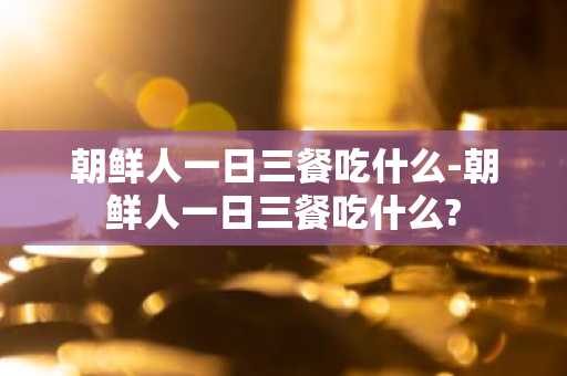 朝鲜人一日三餐吃什么-朝鲜人一日三餐吃什么?-第1张图片-芙蓉之城