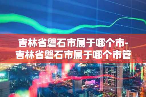 吉林省磐石市属于哪个市-吉林省磐石市属于哪个市管-第1张图片-芙蓉之城