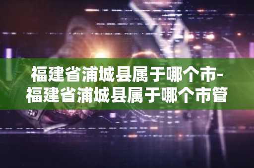 福建省浦城县属于哪个市-福建省浦城县属于哪个市管-第1张图片-芙蓉之城