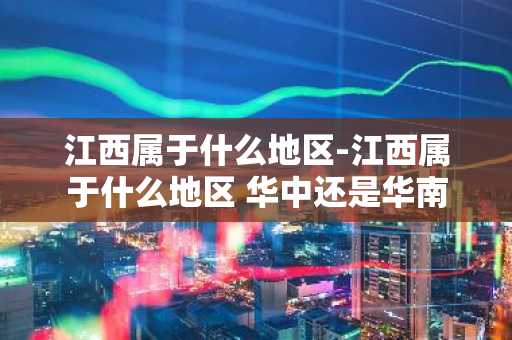 江西属于什么地区-江西属于什么地区 华中还是华南-第1张图片-芙蓉之城