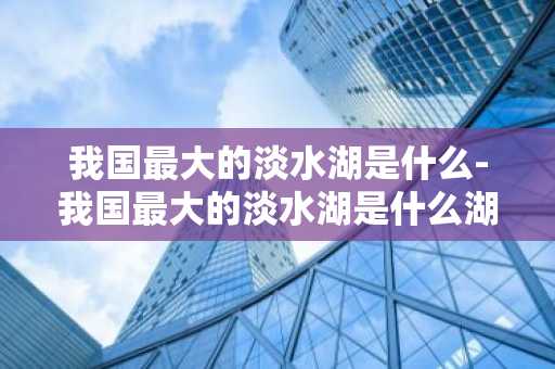 我国最大的淡水湖是什么-我国最大的淡水湖是什么湖-第1张图片-芙蓉之城