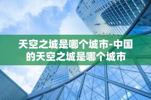 天空之城是哪个城市-中国的天空之城是哪个城市-第1张图片-芙蓉之城