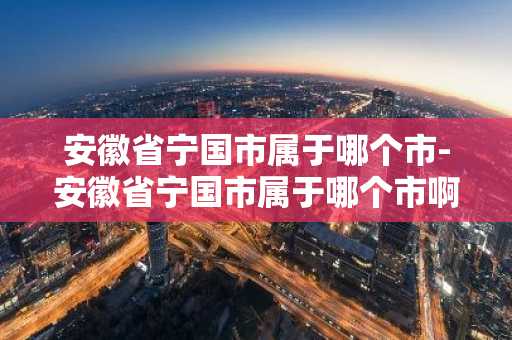 安徽省宁国市属于哪个市-安徽省宁国市属于哪个市啊-第1张图片-芙蓉之城