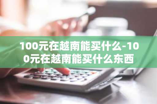 100元在越南能买什么-100元在越南能买什么东西-第1张图片-芙蓉之城