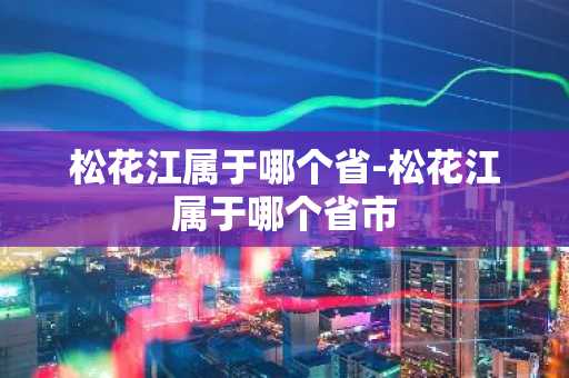 松花江属于哪个省-松花江属于哪个省市-第1张图片-芙蓉之城