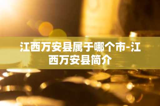 江西万安县属于哪个市-江西万安县简介-第1张图片-芙蓉之城