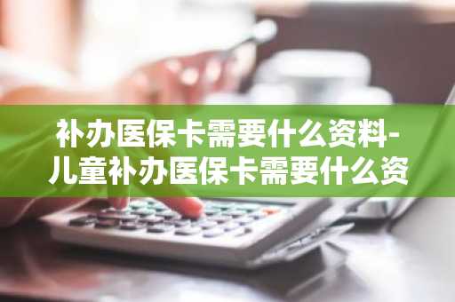 补办医保卡需要什么资料-儿童补办医保卡需要什么资料-第1张图片-芙蓉之城