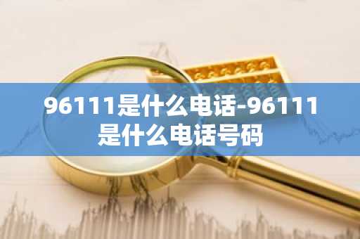 96111是什么电话-96111是什么电话号码-第1张图片-芙蓉之城