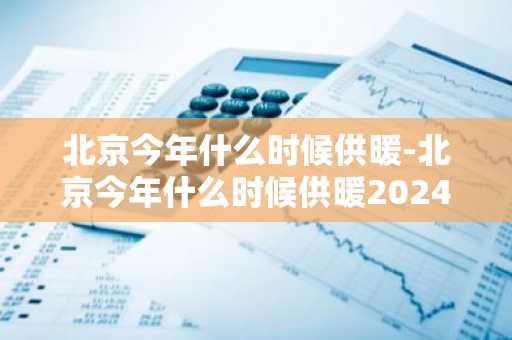 北京今年什么时候供暖-北京今年什么时候供暖2024-第1张图片-芙蓉之城